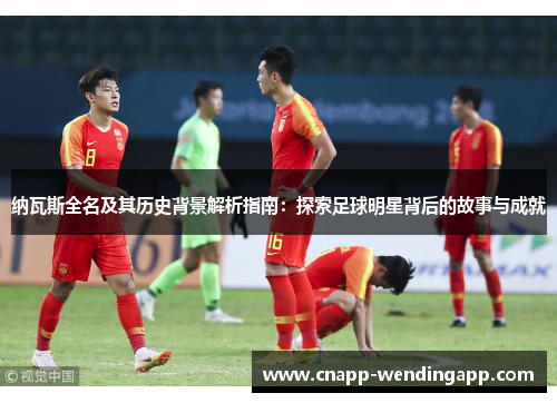 纳瓦斯全名及其历史背景解析指南:探索足球明星背后的故事与成就 纳瓦斯全名及其历史背景解析指南:探索足球明星背后的故事与成就
