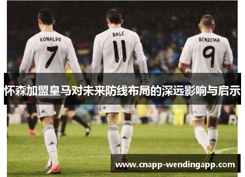 怀森加盟皇马对未来防线布局的深远影响与启示