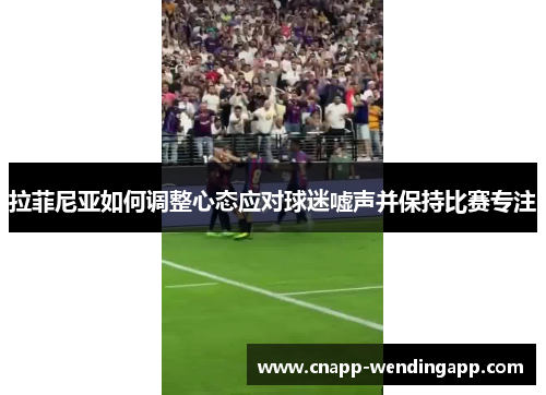 拉菲尼亚如何调整心态应对球迷嘘声并保持比赛专注 拉菲尼亚如何调整心态应对球迷嘘声并保持比赛专注
