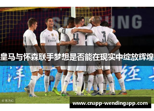 皇马与怀森联手梦想是否能在现实中绽放辉煌 皇马与怀森联手梦想是否能在现实中绽放辉煌