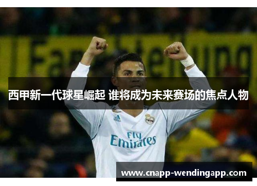 西甲新一代球星崛起 谁将成为未来赛场的焦点人物 西甲新一代球星崛起 谁将成为未来赛场的焦点人物