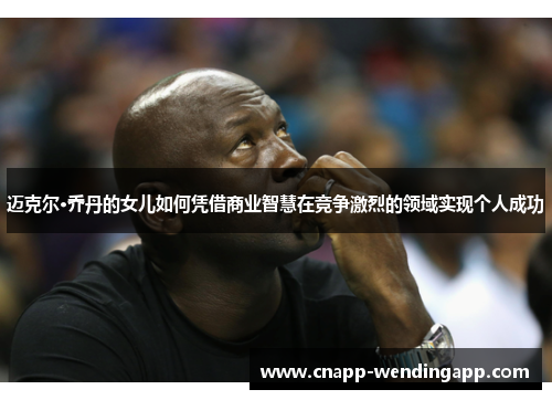 迈克尔·乔丹的女儿如何凭借商业智慧在竞争激烈的领域实现个人成功