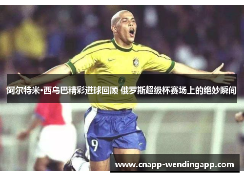 阿尔特米·西乌巴精彩进球回顾 俄罗斯超级杯赛场上的绝妙瞬间