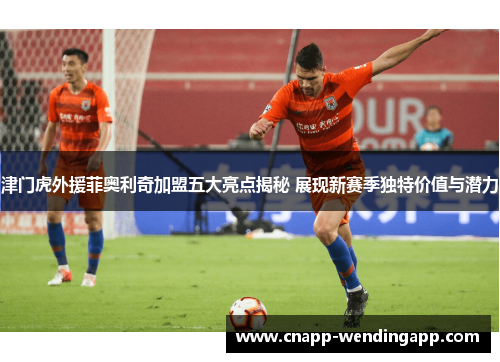 津门虎外援菲奥利奇加盟五大亮点揭秘 展现新赛季独特价值与潜力