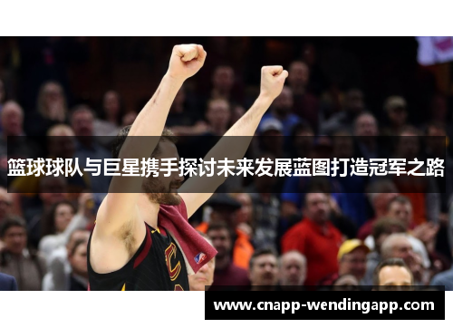 篮球球队与巨星携手探讨未来发展蓝图打造冠军之路