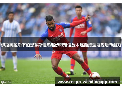 伊拉奥拉治下伯恩茅斯慢热起步艰难但战术逐渐成型展现后劲潜力 伊拉奥拉治下伯恩茅斯慢热起步艰难但战术逐渐成型展现后劲潜力