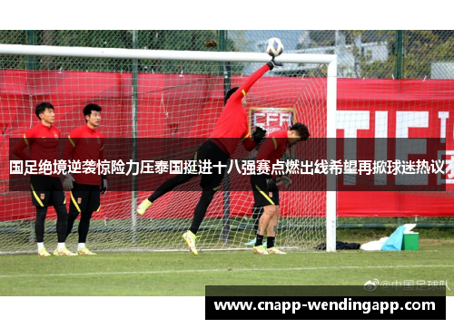 国足绝境逆袭惊险力压泰国挺进十八强赛点燃出线希望再掀球迷热议