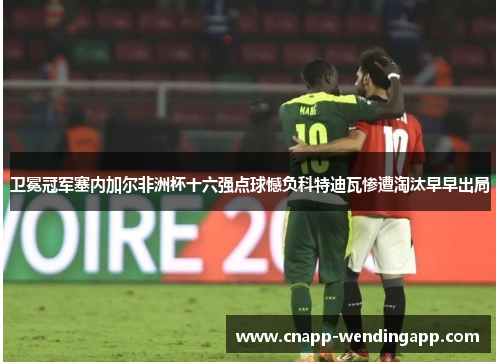 卫冕冠军塞内加尔非洲杯十六强点球憾负科特迪瓦惨遭淘汰早早出局 卫冕冠军塞内加尔非洲杯十六强点球憾负科特迪瓦惨遭淘汰早早出局