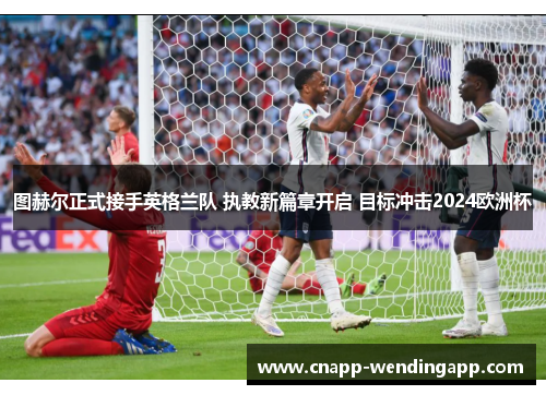 图赫尔正式接手英格兰队 执教新篇章开启 目标冲击2024欧洲杯 图赫尔正式接手英格兰队 执教新篇章开启 目标冲击2024欧洲杯